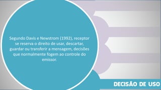 Segundo Davis e Newstrom (1992), receptor se reserva o direito de usar, descartar, guardar ou transferir a mensagem, decisões que normalmente fogem ao controle do emissor. 
DECISÃO DE USO  