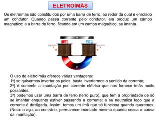 ELETROÍMÃS
Os eletroímãs são constituídos por uma barra de ferro, ao redor da qual é enrolado
um condutor. Quando passa corrente pelo condutor, ela produz um campo
magnético; e a barra de ferro, ficando em um campo magnético, se imanta.
O uso de eletroímãs oferece várias vantagens:
1a) se quisermos inverter os polos, basta invertermos o sentido da corrente;
2a) é somente a imantação por corrente elétrica que nos fornece ímãs muito
possantes;
3a) podemos usar uma barra de ferro (ferro puro), que tem a propriedade de só
se imantar enquanto estiver passando a corrente; e se neutraliza logo que a
corrente é desligada. Assim, temos um ímã que só funciona quando queremos.
(Nota: o aço, ao contrário, permanece imantado mesmo quando cessa a causa
da imantação).
 