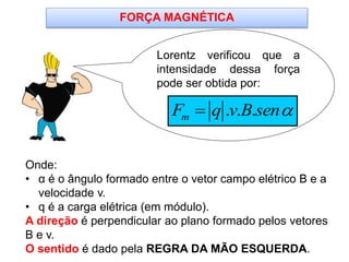 Lorentz verificou que a
intensidade dessa força
pode ser obtida por:
Onde:
• α é o ângulo formado entre o vetor campo elétrico B e a
velocidade v.
• q é a carga elétrica (em módulo).
A direção é perpendicular ao plano formado pelos vetores
B e v.
O sentido é dado pela REGRA DA MÃO ESQUERDA.
FORÇA MAGNÉTICA
. . .mF q v B sen
 