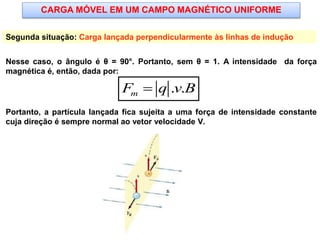 CARGA MÓVEL EM UM CAMPO MAGNÉTICO UNIFORME
Segunda situação: Carga lançada perpendicularmente às linhas de indução
Nesse caso, o ângulo é θ = 90°. Portanto, sem θ = 1. A intensidade da força
magnética é, então, dada por:
Portanto, a partícula lançada fica sujeita a uma força de intensidade constante
cuja direção é sempre normal ao vetor velocidade V.
. .mF q v B
 