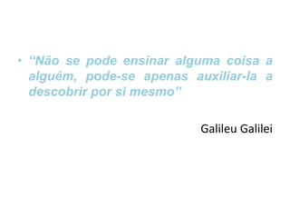 • “Não se pode ensinar alguma coisa a
alguém, pode-se apenas auxiliar-la a
descobrir por si mesmo”
Galileu Galilei
 