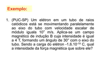 1. (PUC-SP) Um elétron em um tubo de raios
catódicos está se movimentando paralelamente
ao eixo do tubo com velocidade escalar de
módulo iguala 107 m/s. Aplica-se um campo
magnético de indução B cuja intensidade é igual
a 4 T, formando um ângulo de 30° com o eixo do
tubo. Sendo a carga do elétron -1,6.10-19 C, qual
a intensidade da força magnética que sobre ele?
Exemplo:
 