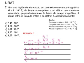 UFMT
2. Em uma região de alto vácuo, em que existe um campo magnético
B = 4 . 10-4 T, são lançados um próton e um elétron com a mesma
velocidade, perpendicularmente às linhas de campo magnético. A
razão entre os raios do próton e do elétron é, aproximadamente:
a) 5,45  10-4.
b) 1,52  10-57.
c) 1,67  10-27.
d) 1,83  10+3.
e) 1,67  10+27.
RESPOSTA: D
 