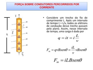 FORÇA SOBRE CONDUTORES PERCORRIDOS POR
CORRENTE
• Considere um trecho do fio de
comprimento L. Após um intervalo
de tempo t = L/v, todos os elétrons
de condução desse trecho passam
pelo plano. Assim, nesse intervalo
de tempo, uma carga é dada por
L
q it i
v
 
m
iL
F qvBsen vBsen
v
  
mF iLBsen
 