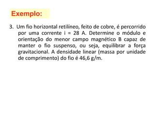 3. Um fio horizontal retilíneo, feito de cobre, é percorrido
por uma corrente i = 28 A. Determine o módulo e
orientação do menor campo magnético B capaz de
manter o fio suspenso, ou seja, equilibrar a força
gravitacional. A densidade linear (massa por unidade
de comprimento) do fio é 46,6 g/m.
Exemplo:
 