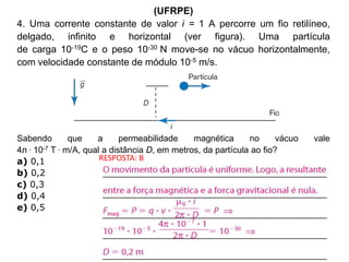 (UFRPE)
4. Uma corrente constante de valor i = 1 A percorre um fio retilíneo,
delgado, infinito e horizontal (ver figura). Uma partícula
de carga 10-19C e o peso 10-30 N move-se no vácuo horizontalmente,
com velocidade constante de módulo 10-5 m/s.
Sabendo que a permeabilidade magnética no vácuo vale
4л . 10-7 T . m/A, qual a distância D, em metros, da partícula ao fio?
a) 0,1
b) 0,2
c) 0,3
d) 0,4
e) 0,5
RESPOSTA: B
 