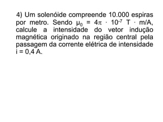 4) Um solenóide compreende 10.000 espiras
por metro. Sendo μ0 = 4 . 10-7 T . m/A,
calcule a intensidade do vetor indução
magnética originado na região central pela
passagem da corrente elétrica de intensidade
i = 0,4 A.
 