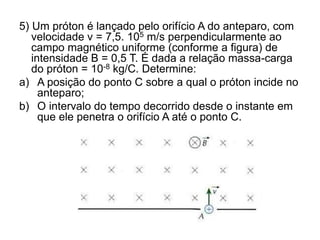 5) Um próton é lançado pelo orifício A do anteparo, com
velocidade v = 7,5. 105 m/s perpendicularmente ao
campo magnético uniforme (conforme a figura) de
intensidade B = 0,5 T. É dada a relação massa-carga
do próton = 10-8 kg/C. Determine:
a) A posição do ponto C sobre a qual o próton incide no
anteparo;
b) O intervalo do tempo decorrido desde o instante em
que ele penetra o orifício A até o ponto C.
 