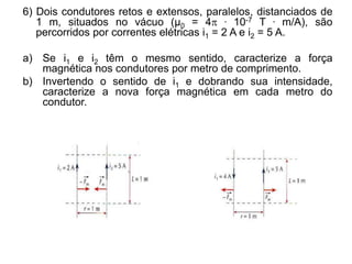 6) Dois condutores retos e extensos, paralelos, distanciados de
1 m, situados no vácuo (μ0 = 4 . 10-7 T . m/A), são
percorridos por correntes elétricas i1 = 2 A e i2 = 5 A.
a) Se i1 e i2 têm o mesmo sentido, caracterize a força
magnética nos condutores por metro de comprimento.
b) Invertendo o sentido de i1 e dobrando sua intensidade,
caracterize a nova força magnética em cada metro do
condutor.
 