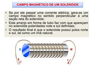 • Se por ele passar uma corrente elétrica, gera-se um
campo magnético no sentido perpendicular à uma
seção reta do solenóide;
• Este arranjo em forma de tubo faz com que apareçam
no solenóide polaridades note e sul definidas;
• O resultado final é que o solenóide possui polos norte
e sul, tal como um imã natural.
CAMPO MAGNÉTICO DE UM SOLENÓIDE
 