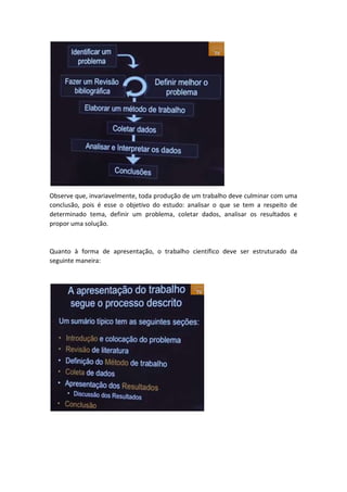 Observe que, invariavelmente, toda produção de um trabalho deve culminar com uma 
conclusão, pois é esse o objetivo do estudo: analisar o que se tem a respeito de 
determinado tema, definir um problema, coletar dados, analisar os resultados e 
propor uma solução. 
Quanto à forma de apresentação, o trabalho científico deve ser estruturado da 
seguinte maneira: 
 
