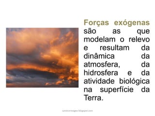 Forças exógenas são as que modelam o relevo e resultam da dinâmica da atmosfera, da hidrosfera e da atividade biológica na superfície da Terra. 
carolcorreageo.blogspot.com  