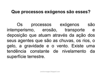 Que processos exógenos são esses? 
Os processos exógenos são intemperismo, erosão, transporte e deposição que atuam através da ação dos seus agentes que são as chuvas, os rios, o gelo, a gravidade e o vento. Existe uma tendência constante de nivelamento da superfície terrestre. 
carolcorreageo.blogspot.com  