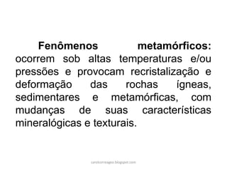 Fenômenos metamórficos: ocorrem sob altas temperaturas e/ou pressões e provocam recristalização e deformação das rochas ígneas, sedimentares e metamórficas, com mudanças de suas características mineralógicas e texturais. 
carolcorreageo.blogspot.com  