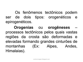 Os fenômenos tectônicos podem ser de dois tipos: orogenéticos e epirogenéticos. 
Orogenias ou orogêneses – processos tectônicos pelos quais vastas regiões da crosta são deformadas e elevadas formando grandes cinturões de montanhas (Ex: Alpes, Andes, Himalaias). 
carolcorreageo.blogspot.com  