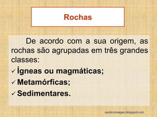 De acordo com a sua origem, as rochas são agrupadas em três grandes classes: 
Ígneas ou magmáticas; 
Metamórficas; 
Sedimentares. 
Rochas 
carolcorreageo.blogspot.com  