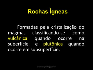 Rochas Ígneas 
Formadas pela cristalização do magma, classificando-se como vulcânica quando ocorre na superfície, e plutônica quando ocorre em subsuperfície. 
carolcorreageo.blogspot.com  