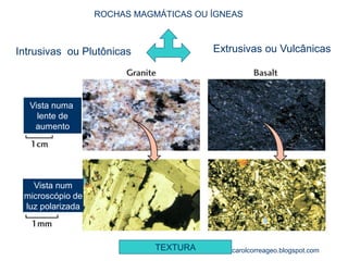 ROCHAS MAGMÁTICAS OU ÍGNEAS 
Intrusivas ou Plutônicas 
Extrusivas ou Vulcânicas 
Vista numa 
lente de 
aumento 
Vista num 
microscópio de 
luz polarizada 
TEXTURA 
carolcorreageo.blogspot.com  