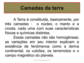 A Terra é constituída, basicamente, por três camadas : o núcleo, o manto e a crosta, cada uma com suas características físicas e químicas distintas. 
Essas camadas não são homogêneas; as variações em seu interior explicam a existência de fenômenos como a deriva continental, os vulcões, os terremotos e o campo magnético do planeta. 
Camadas da terra 
carolcorreageo.blogspot.com  