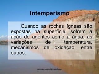 Intemperismo 
Quando as rochas ígneas são expostas na superfície, sofrem a ação de agentes como a água, as variações de temperatura, mecanismos de oxidação, entre outros. 
carolcorreageo.blogspot.com  