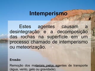 Intemperismo 
Estes agentes causam a desintegração e a decomposição das rochas na superfície em um processo chamado de intemperismo ou meteorização. 
Erosão: 
Remoção dos materiais pelos agentes de transporte (água, vento, gelo ou gravidade). 
carolcorreageo.blogspot.com  