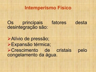Intemperismo Físico 
Os principais fatores desta desintegração são: 
Alívio de pressão; 
Expansão térmica; 
Crescimento de cristais pelo congelamento da água. 
 