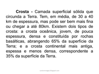 Crosta - Camada superficial sólida que circunda a Terra. Tem, em média, de 30 a 40 km de espessura, mas pode ser bem mais fina ou chegar a até 80km. Existem dois tipos de crosta: a crosta oceânica, jovem, de pouca espessura, densa e constituída por rochas basálticas, abrangendo 65% da superfície da Terra; e a crosta continental mais antiga, espessa e menos densa, correspondente a 35% da superfície da Terra. 
carolcorreageo.blogspot.com  