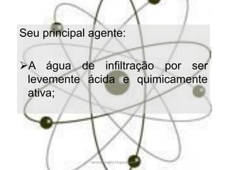 Seu principal agente: 
A água de infiltração por ser levemente ácida e quimicamente ativa; 
carolcorreageo.blogspot.com  