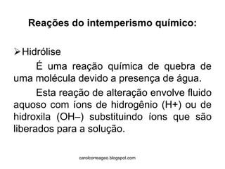 Reações do intemperismo químico: 
Hidrólise 
É uma reação química de quebra de uma molécula devido a presença de água. 
Esta reação de alteração envolve fluido aquoso com íons de hidrogênio (H+) ou de hidroxila (OH–) substituindo íons que são liberados para a solução. 
carolcorreageo.blogspot.com  