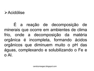 Acidólise 
É a reação de decomposição de minerais que ocorre em ambientes de clima frio, onde a decomposição da matéria orgânica é incompleta, formando ácidos orgânicos que diminuem muito o pH das águas, complexando e solubilizando o Fe e o Al. 
carolcorreageo.blogspot.com  
