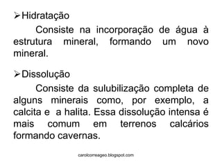 Hidratação 
Consiste na incorporação de água à estrutura mineral, formando um novo mineral. 
Dissolução 
Consiste da sulubilização completa de alguns minerais como, por exemplo, a calcita e a halita. Essa dissolução intensa é mais comum em terrenos calcários formando cavernas. 
carolcorreageo.blogspot.com  