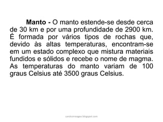 Manto - O manto estende-se desde cerca de 30 km e por uma profundidade de 2900 km. É formada por vários tipos de rochas que, devido às altas temperaturas, encontram-se em um estado complexo que mistura materiais fundidos e sólidos e recebe o nome de magma. As temperaturas do manto variam de 100 graus Celsius até 3500 graus Celsius. 
carolcorreageo.blogspot.com  