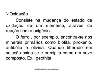 Oxidação 
Consiste na mudança do estado de oxidação de um elemento, através de reação com o oxigênio. 
O ferro , por exemplo, encontra-se nos minerais primários como biotita, piroxênio, anfibólio e olivina. Quando liberado em solução oxida-se e precipita como um novo composto. Ex.: geothita. 
carolcorreageo.blogspot.com  