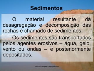 Sedimentos 
O material resultante da desagregação e decomposição das rochas é chamado de sedimentos. 
Os sedimentos são transportados pelos agentes erosivos – água, gelo, vento ou ondas – e posteriormente depositados. 
carolcorreageo.blogspot.com  