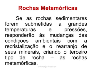 Rochas Metamórficas 
Se as rochas sedimentares forem submetidas a grandes temperaturas e pressões, responderão às mudanças das condições ambientais com a recristalização e o rearranjo de seus minerais, criando o terceiro tipo de rocha – as rochas metamórficas. 
carolcorreageo.blogspot.com  