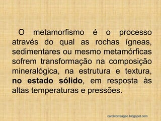 O metamorfismo é o processo através do qual as rochas ígneas, sedimentares ou mesmo metamórficas sofrem transformação na composição mineralógica, na estrutura e textura, no estado sólido, em resposta às altas temperaturas e pressões. 
carolcorreageo.blogspot.com  