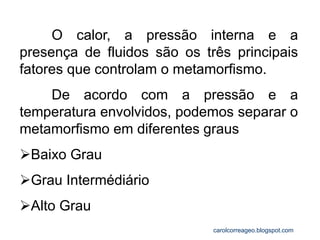 O calor, a pressão interna e a presença de fluidos são os três principais fatores que controlam o metamorfismo. 
De acordo com a pressão e a temperatura envolvidos, podemos separar o metamorfismo em diferentes graus 
Baixo Grau 
Grau Intermédiário 
Alto Grau 
carolcorreageo.blogspot.com  