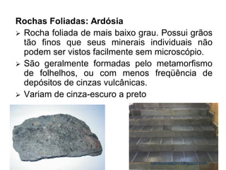 Rochas Foliadas: Ardósia 
Rocha foliada de mais baixo grau. Possui grãos tão finos que seus minerais individuais não podem ser vistos facilmente sem microscópio. 
São geralmente formadas pelo metamorfismo de folhelhos, ou com menos freqüência de depósitos de cinzas vulcânicas. 
Variam de cinza-escuro a preto 
carolcorreageo.blogspot.com  