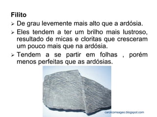 Filito 
De grau levemente mais alto que a ardósia. 
Eles tendem a ter um brilho mais lustroso, resultado de micas e cloritas que cresceram um pouco mais que na ardósia. 
Tendem a se partir em folhas , porém menos perfeitas que as ardósias. 
carolcorreageo.blogspot.com  