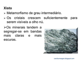 Xisto 
Metamorfismo de grau intermediário. 
Os cristais crescem suficientemente para serem visíveis a olho nú. 
Os minerais tendem a segregar-se em bandas mais claras e mais escuras. 
carolcorreageo.blogspot.com  