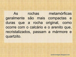 As rochas metamórficas geralmente são mais compactas e duras que a rocha original, como ocorre com o calcário e o arenito que, recristalizados, passam a mármore e quartzito. 
carolcorreageo.blogspot.com  