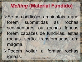Melting (Material Fundido) 
Se as condições ambientais a que forem submetidas as rochas sedimentares ou rochas ígneas forem capazes de fundi-las, estas rochas serão transformadas em magma. 
Podem voltar a formar rochas ígneas. 
carolcorreageo.blogspot.com  