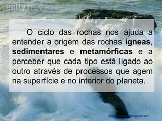 O ciclo das rochas nos ajuda a entender a origem das rochas ígneas, sedimentares e metamórficas e a perceber que cada tipo está ligado ao outro através de processos que agem na superfície e no interior do planeta. 
carolcorreageo.blogspot.com  