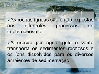 As rochas ígneas são então expostas aos diferentes processos de imptemperismo; 
A erosão por água, gelo e vento transporta os sedimentos rochosos e os íons dissolvidos para os diversos ambientes de sedimentação; 
carolcorreageo.blogspot.com  