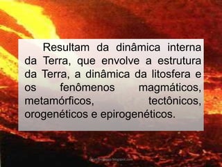 Resultam da dinâmica interna da Terra, que envolve a estrutura da Terra, a dinâmica da litosfera e os fenômenos magmáticos, metamórficos, tectônicos, orogenéticos e epirogenéticos. 
carolcorreageo.blogspot.com  