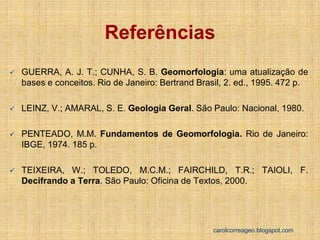 GUERRA, A. J. T.; CUNHA, S. B. Geomorfologia: uma atualização de bases e conceitos. Rio de Janeiro: Bertrand Brasil, 2. ed., 1995. 472 p. 
LEINZ, V.; AMARAL, S. E. Geologia Geral. São Paulo: Nacional, 1980. 
PENTEADO, M.M. Fundamentos de Geomorfologia. Rio de Janeiro: IBGE, 1974. 185 p. 
TEIXEIRA, W.; TOLEDO, M.C.M.; FAIRCHILD, T.R.; TAIOLI, F. Decifrando a Terra. São Paulo: Oficina de Textos, 2000. 
Referências 
carolcorreageo.blogspot.com 