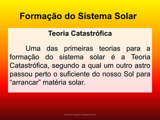 Teoria Catastrófica 
Uma das primeiras teorias para a formação do sistema solar é a Teoria Catastrófica, segundo a qual um outro astro passou perto o suficiente do nosso Sol para “arrancar” matéria solar. 
Formação do Sistema Solar 
carolcorreageo.blogspot.com  