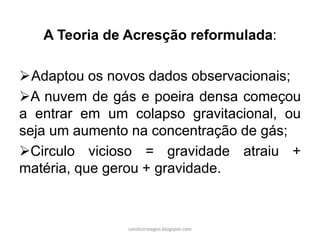 A Teoria de Acresção reformulada: 
Adaptou os novos dados observacionais; 
A nuvem de gás e poeira densa começou a entrar em um colapso gravitacional, ou seja um aumento na concentração de gás; 
Circulo vicioso = gravidade atraiu + matéria, que gerou + gravidade. 
carolcorreageo.blogspot.com  