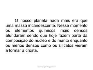 O nosso planeta nada mais era que uma massa incandescente. Nesse momento os elementos químicos mais densos afundaram sendo que hoje fazem parte da composição do núcleo e do manto enquanto os menos densos como os silicatos vieram a formar a crosta. 
carolcorreageo.blogspot.com  