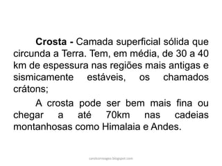Crosta - Camada superficial sólida que circunda a Terra. Tem, em média, de 30 a 40 km de espessura nas regiões mais antigas e sismicamente estáveis, os chamados crátons; 
A crosta pode ser bem mais fina ou chegar a até 70km nas cadeias montanhosas como Himalaia e Andes. 
carolcorreageo.blogspot.com  
